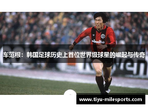 车范根：韩国足球历史上首位世界级球星的崛起与传奇