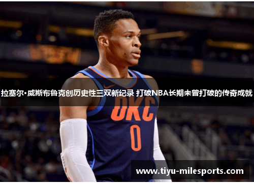 拉塞尔·威斯布鲁克创历史性三双新纪录 打破NBA长期未曾打破的传奇成就