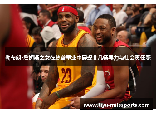 勒布朗·詹姆斯之女在慈善事业中展现非凡领导力与社会责任感