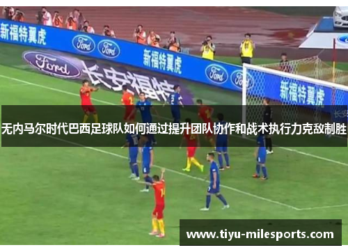 无内马尔时代巴西足球队如何通过提升团队协作和战术执行力克敌制胜
