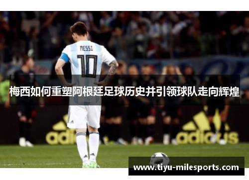 梅西如何重塑阿根廷足球历史并引领球队走向辉煌