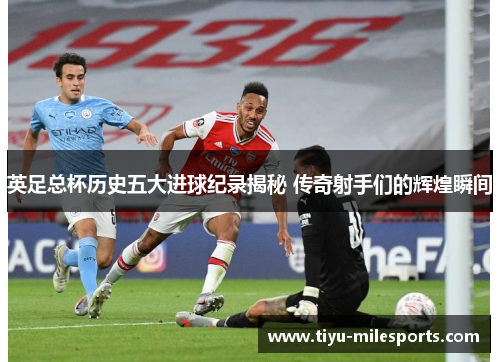 英足总杯历史五大进球纪录揭秘 传奇射手们的辉煌瞬间
