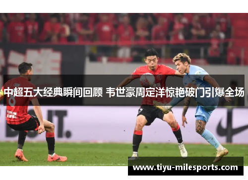 中超五大经典瞬间回顾 韦世豪周定洋惊艳破门引爆全场