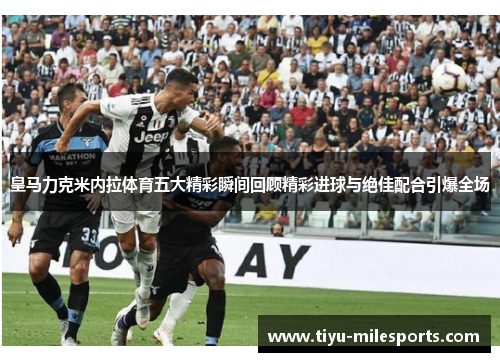 皇马力克米内拉体育五大精彩瞬间回顾精彩进球与绝佳配合引爆全场